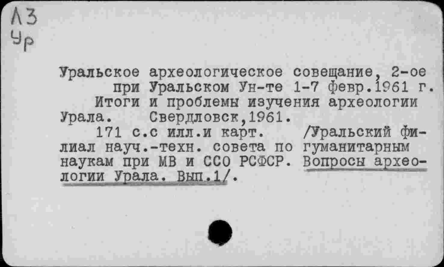 ﻿къ
Ур
Уральское археологическое совещание, 2-ое при Уральском Ун-те 1-7 февр.1961 г.
Итоги и проблемы изучения археологии Урала. Свердловск,1961.
171 с.с илл.и карт. /Уральский филиал науч.-техн, совета по гуманитарным наукам при МВ и ССО РСФСР. Вопросы археологии Урала, Вцд.1/.